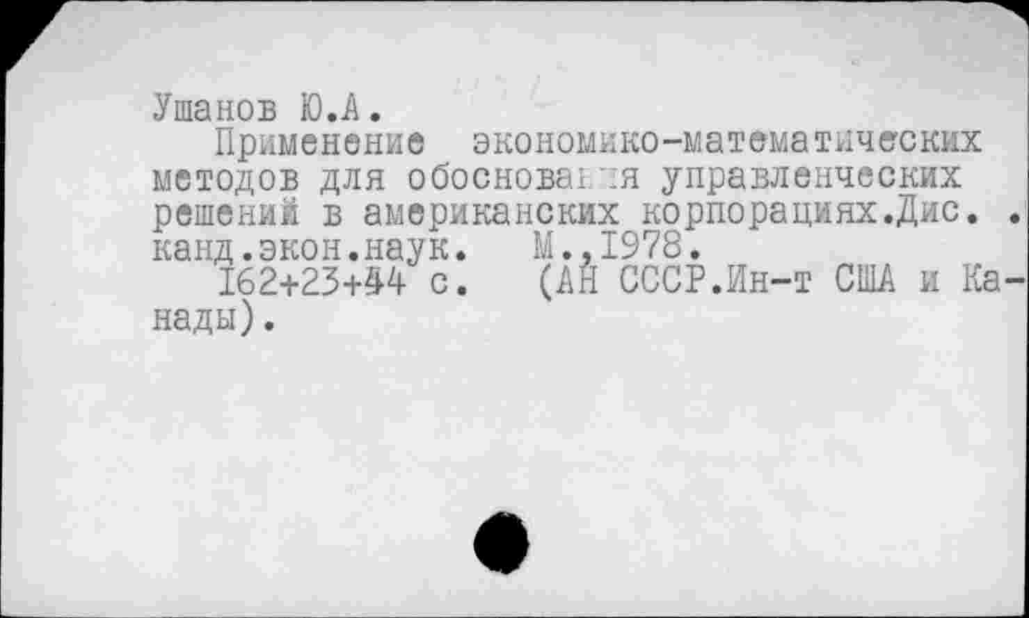 ﻿Ушанов Ю.А.
Применение экономико-математических методов для обоснования управленческих решений в американских корпорациях.Дис. канд.экон.наук. М.,1978.
162+23+44 с. (АН СССР.Ин-т США и Ка нады).